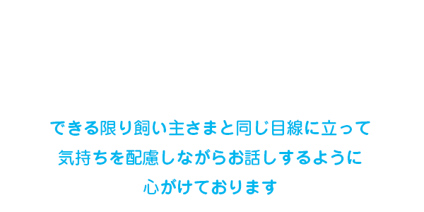 できる限り飼い主さまと同じ目線に立って気持ちを配慮しながらお話するように心がけております